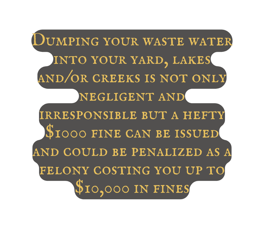 Dumping your waste water into your yard lakes and or creeks is not only negligent and irresponsible but a hefty 1000 fine can be issued and could be penalized as a felony costing you up to 10 000 in fines